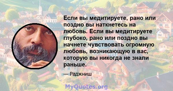 Если вы медитируете, рано или поздно вы наткнетесь на любовь. Если вы медитируете глубоко, рано или поздно вы начнете чувствовать огромную любовь, возникающую в вас, которую вы никогда не знали раньше.