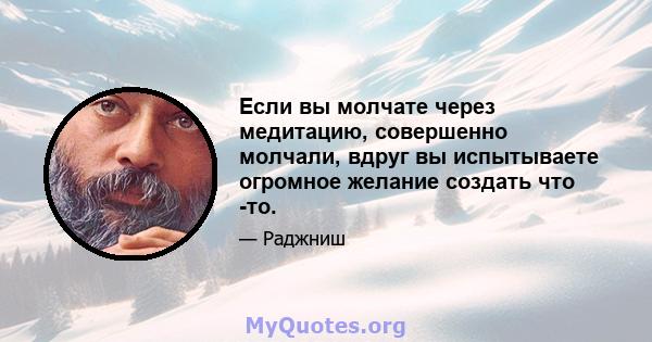 Если вы молчате через медитацию, совершенно молчали, вдруг вы испытываете огромное желание создать что -то.