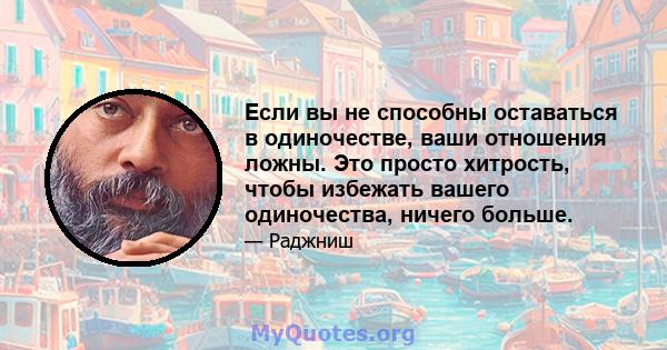 Если вы не способны оставаться в одиночестве, ваши отношения ложны. Это просто хитрость, чтобы избежать вашего одиночества, ничего больше.