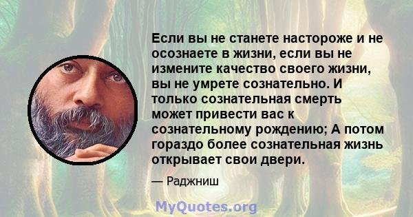 Если вы не станете настороже и не осознаете в жизни, если вы не измените качество своего жизни, вы не умрете сознательно. И только сознательная смерть может привести вас к сознательному рождению; А потом гораздо более