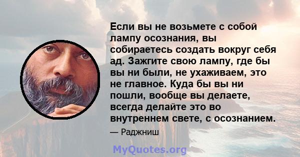 Если вы не возьмете с собой лампу осознания, вы собираетесь создать вокруг себя ад. Зажгите свою лампу, где бы вы ни были, не ухаживаем, это не главное. Куда бы вы ни пошли, вообще вы делаете, всегда делайте это во