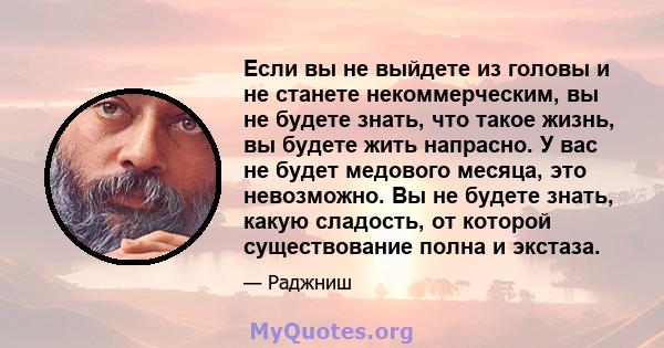 Если вы не выйдете из головы и не станете некоммерческим, вы не будете знать, что такое жизнь, вы будете жить напрасно. У вас не будет медового месяца, это невозможно. Вы не будете знать, какую сладость, от которой