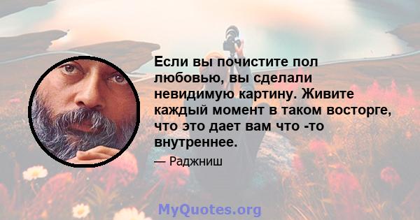 Если вы почистите пол любовью, вы сделали невидимую картину. Живите каждый момент в таком восторге, что это дает вам что -то внутреннее.