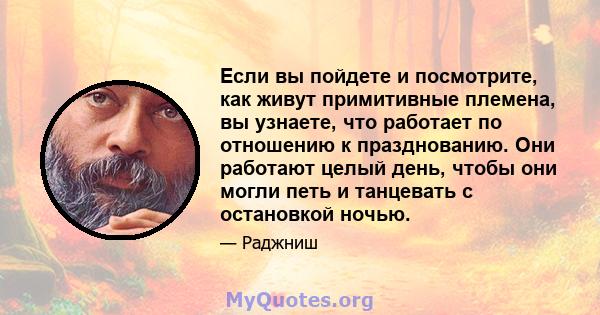 Если вы пойдете и посмотрите, как живут примитивные племена, вы узнаете, что работает по отношению к празднованию. Они работают целый день, чтобы они могли петь и танцевать с остановкой ночью.