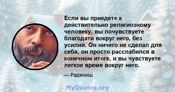 Если вы приедете к действительно религиозному человеку, вы почувствуете благодати вокруг него, без усилий. Он ничего не сделал для себя, он просто расслабился в конечном итоге, и вы чувствуете легкое время вокруг него.