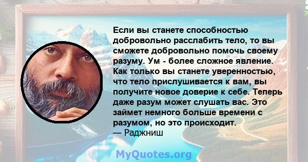 Если вы станете способностью добровольно расслабить тело, то вы сможете добровольно помочь своему разуму. Ум - более сложное явление. Как только вы станете уверенностью, что тело прислушивается к вам, вы получите новое