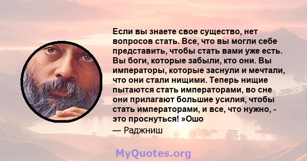 Если вы знаете свое существо, нет вопросов стать. Все, что вы могли себе представить, чтобы стать вами уже есть. Вы боги, которые забыли, кто они. Вы императоры, которые заснули и мечтали, что они стали нищими. Теперь