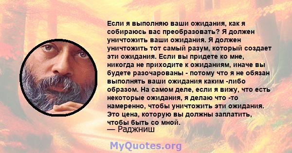 Если я выполняю ваши ожидания, как я собираюсь вас преобразовать? Я должен уничтожить ваши ожидания. Я должен уничтожить тот самый разум, который создает эти ожидания. Если вы придете ко мне, никогда не приходите к