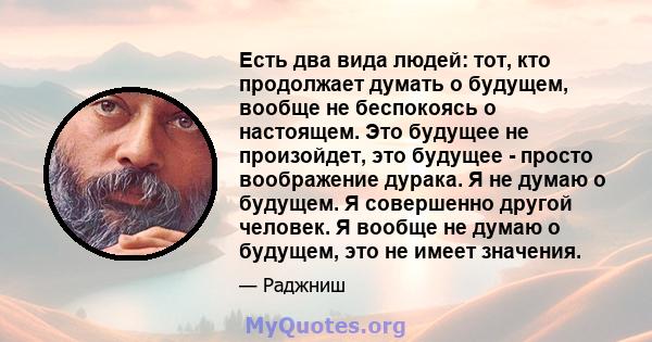 Есть два вида людей: тот, кто продолжает думать о будущем, вообще не беспокоясь о настоящем. Это будущее не произойдет, это будущее - просто воображение дурака. Я не думаю о будущем. Я совершенно другой человек. Я