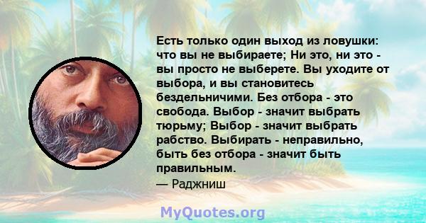 Есть только один выход из ловушки: что вы не выбираете; Ни это, ни это - вы просто не выберете. Вы уходите от выбора, и вы становитесь бездельничими. Без отбора - это свобода. Выбор - значит выбрать тюрьму; Выбор -