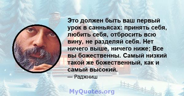 Это должен быть ваш первый урок в санньясах: принять себя, любить себя, отбросить всю вину, не разделяй себя. Нет ничего выше, ничего ниже; Все вы божественны. Самый низкий такой же божественный, как и самый высокий.