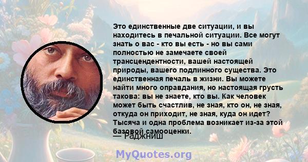 Это единственные две ситуации, и вы находитесь в печальной ситуации. Все могут знать о вас - кто вы есть - но вы сами полностью не замечаете своей трансцендентности, вашей настоящей природы, вашего подлинного существа.