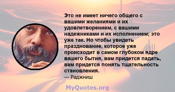 Это не имеет ничего общего с вашими желаниями и их удовлетворением, с вашими надежниками и их исполнением; это уже так. Но чтобы увидеть празднование, которое уже происходит в самом глубоком ядре вашего бытия, вам