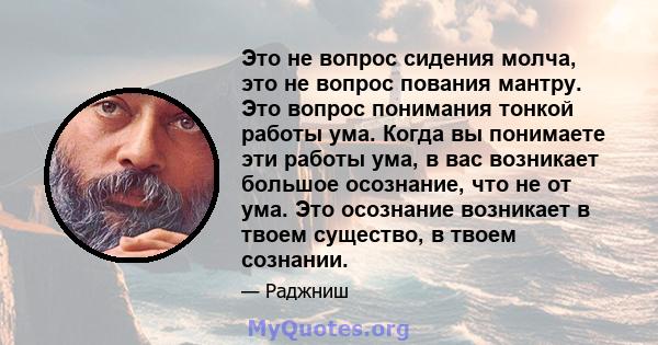 Это не вопрос сидения молча, это не вопрос пования мантру. Это вопрос понимания тонкой работы ума. Когда вы понимаете эти работы ума, в вас возникает большое осознание, что не от ума. Это осознание возникает в твоем