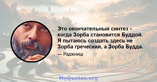 Это окончательный синтез - когда Зорба становится Буддой. Я пытаюсь создать здесь не Зорба греческий, а Зорба Будда.