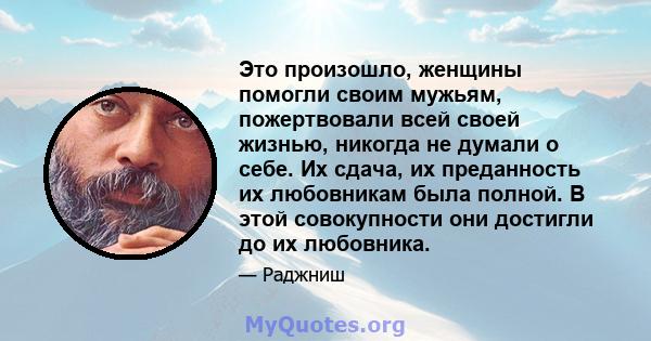 Это произошло, женщины помогли своим мужьям, пожертвовали всей своей жизнью, никогда не думали о себе. Их сдача, их преданность их любовникам была полной. В этой совокупности они достигли до их любовника.