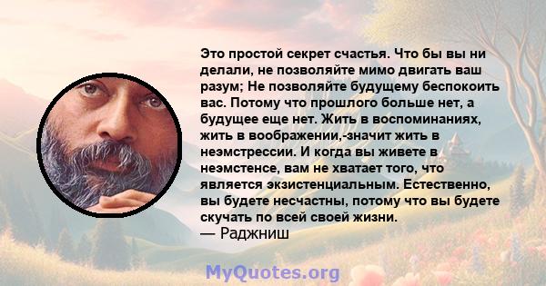 Это простой секрет счастья. Что бы вы ни делали, не позволяйте мимо двигать ваш разум; Не позволяйте будущему беспокоить вас. Потому что прошлого больше нет, а будущее еще нет. Жить в воспоминаниях, жить в