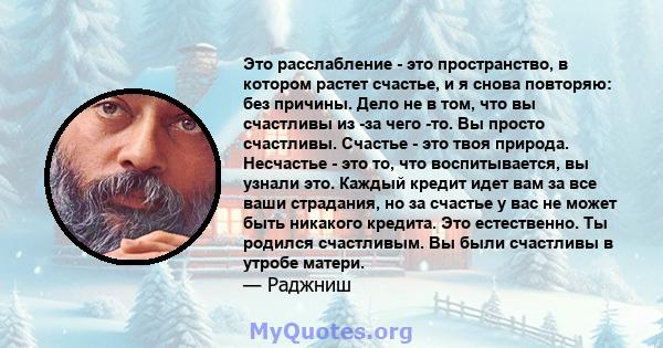 Это расслабление - это пространство, в котором растет счастье, и я снова повторяю: без причины. Дело не в том, что вы счастливы из -за чего -то. Вы просто счастливы. Счастье - это твоя природа. Несчастье - это то, что