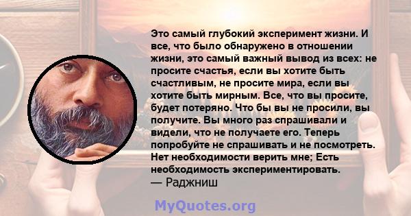 Это самый глубокий эксперимент жизни. И все, что было обнаружено в отношении жизни, это самый важный вывод из всех: не просите счастья, если вы хотите быть счастливым, не просите мира, если вы хотите быть мирным. Все,