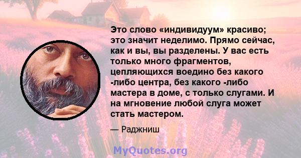 Это слово «индивидуум» красиво; это значит неделимо. Прямо сейчас, как и вы, вы разделены. У вас есть только много фрагментов, цепляющихся воедино без какого -либо центра, без какого -либо мастера в доме, с только