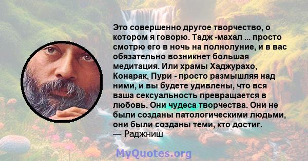 Это совершенно другое творчество, о котором я говорю. Тадж -махал ... просто смотрю его в ночь на полнолуние, и в вас обязательно возникнет большая медитация. Или храмы Хаджурахо, Конарак, Пури - просто размышляя над