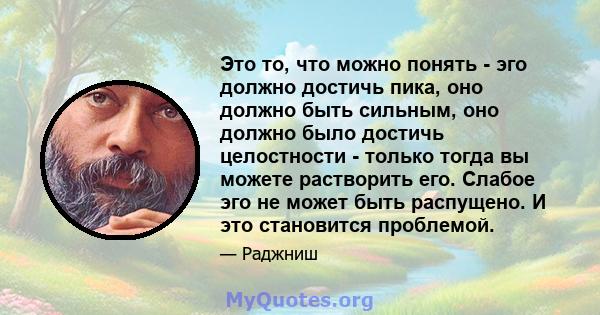 Это то, что можно понять - эго должно достичь пика, оно должно быть сильным, оно должно было достичь целостности - только тогда вы можете растворить его. Слабое эго не может быть распущено. И это становится проблемой.