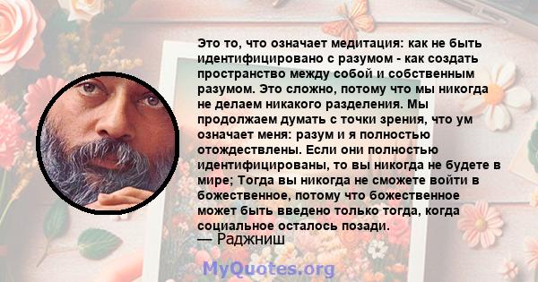 Это то, что означает медитация: как не быть идентифицировано с разумом - как создать пространство между собой и собственным разумом. Это сложно, потому что мы никогда не делаем никакого разделения. Мы продолжаем думать