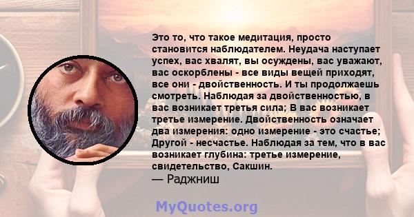 Это то, что такое медитация, просто становится наблюдателем. Неудача наступает успех, вас хвалят, вы осуждены, вас уважают, вас оскорблены - все виды вещей приходят, все они - двойственность. И ты продолжаешь смотреть.