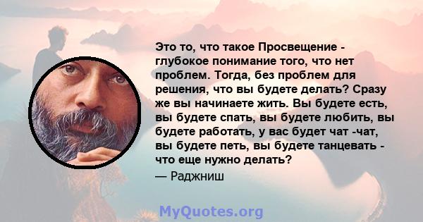 Это то, что такое Просвещение - глубокое понимание того, что нет проблем. Тогда, без проблем для решения, что вы будете делать? Сразу же вы начинаете жить. Вы будете есть, вы будете спать, вы будете любить, вы будете