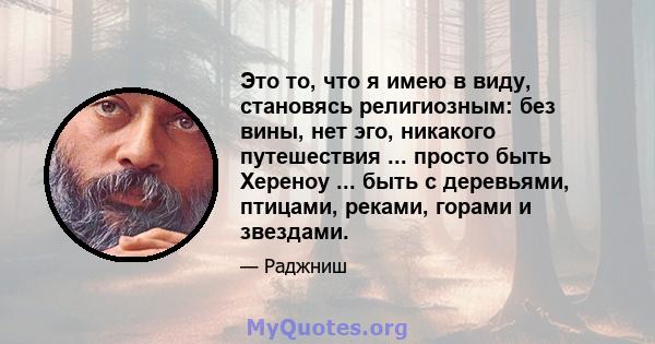 Это то, что я имею в виду, становясь религиозным: без вины, нет эго, никакого путешествия ... просто быть Хереноу ... быть с деревьями, птицами, реками, горами и звездами.