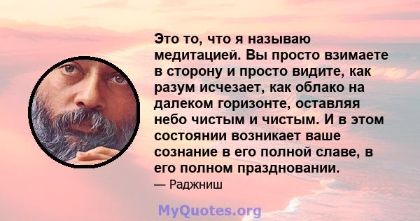 Это то, что я называю медитацией. Вы просто взимаете в сторону и просто видите, как разум исчезает, как облако на далеком горизонте, оставляя небо чистым и чистым. И в этом состоянии возникает ваше сознание в его полной 