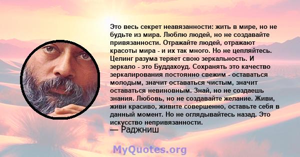 Это весь секрет неавязанности: жить в мире, но не будьте из мира. Люблю людей, но не создавайте привязанности. Отражайте людей, отражают красоты мира - и их так много. Но не цепляйтесь. Целинг разума теряет свою