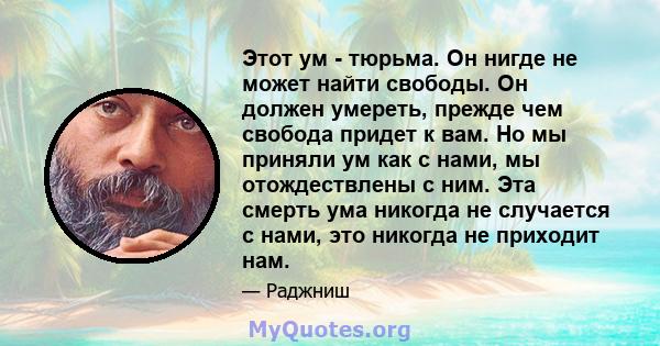 Этот ум - тюрьма. Он нигде не может найти свободы. Он должен умереть, прежде чем свобода придет к вам. Но мы приняли ум как с нами, мы отождествлены с ним. Эта смерть ума никогда не случается с нами, это никогда не