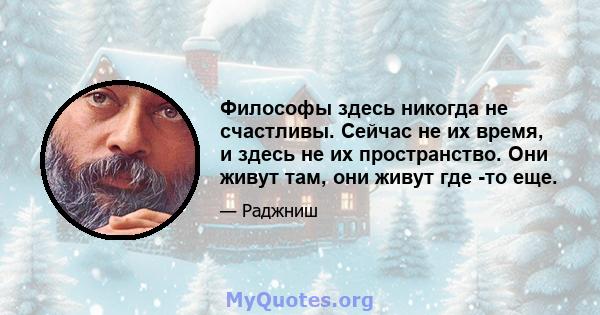 Философы здесь никогда не счастливы. Сейчас не их время, и здесь не их пространство. Они живут там, они живут где -то еще.