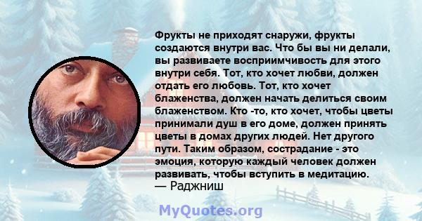 Фрукты не приходят снаружи, фрукты создаются внутри вас. Что бы вы ни делали, вы развиваете восприимчивость для этого внутри себя. Тот, кто хочет любви, должен отдать его любовь. Тот, кто хочет блаженства, должен начать 