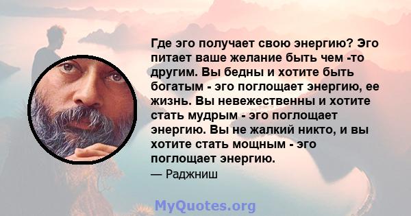 Где эго получает свою энергию? Эго питает ваше желание быть чем -то другим. Вы бедны и хотите быть богатым - эго поглощает энергию, ее жизнь. Вы невежественны и хотите стать мудрым - эго поглощает энергию. Вы не жалкий