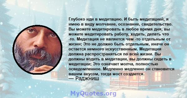 Глубоко иди в медитацию. И быть медитацией, я имею в виду молчание, осознание, свидетельство. Вы можете медитировать в любое время дня, вы можете медитировать работу, ходить, делать что -то. Медитация не является чем