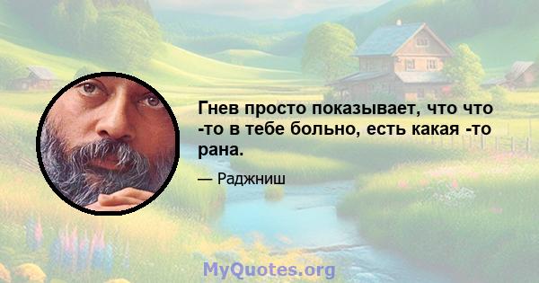 Гнев просто показывает, что что -то в тебе больно, есть какая -то рана.