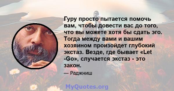 Гуру просто пытается помочь вам, чтобы довести вас до того, что вы можете хотя бы сдать эго. Тогда между вами и вашим хозяином произойдет глубокий экстаз. Везде, где бывает «Let -Go», случается экстаз - это закон.