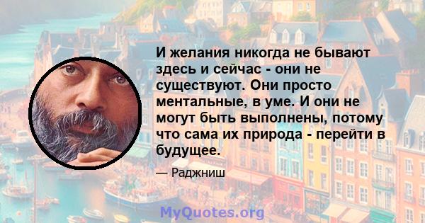 И желания никогда не бывают здесь и сейчас - они не существуют. Они просто ментальные, в уме. И они не могут быть выполнены, потому что сама их природа - перейти в будущее.