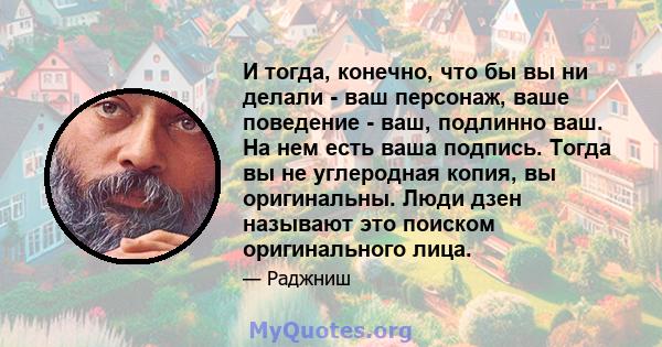 И тогда, конечно, что бы вы ни делали - ваш персонаж, ваше поведение - ваш, подлинно ваш. На нем есть ваша подпись. Тогда вы не углеродная копия, вы оригинальны. Люди дзен называют это поиском оригинального лица.