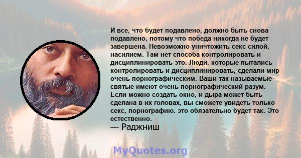 И все, что будет подавлено, должно быть снова подавлено, потому что победа никогда не будет завершена. Невозможно уничтожить секс силой, насилием. Там нет способа контролировать и дисциплинировать это. Люди, которые