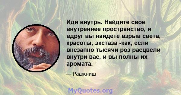 Иди внутрь. Найдите свое внутреннее пространство, и вдруг вы найдете взрыв света, красоты, экстаза -как, если внезапно тысячи роз расцвели внутри вас, и вы полны их аромата.