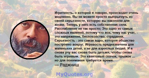 Игритность, о которой я говорю, происходит очень медленно. Вы не можете просто выпрыгнуть из своей серьезности, которую вы накопили для жизни. Теперь у него есть собственная сила. Расслабление не так просто; Это одно из 