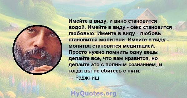 Имейте в виду, и вино становится водой. Имейте в виду - секс становится любовью. Имейте в виду - любовь становится молитвой. Имейте в виду - молитва становится медитацией. Просто нужно помнить одну вещь: делайте все,