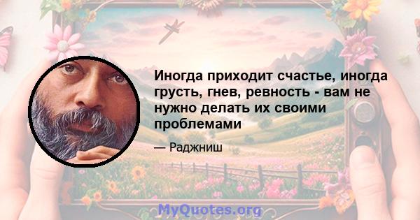 Иногда приходит счастье, иногда грусть, гнев, ревность - вам не нужно делать их своими проблемами