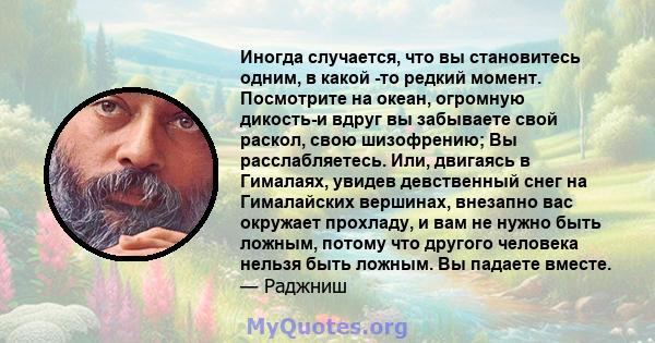 Иногда случается, что вы становитесь одним, в какой -то редкий момент. Посмотрите на океан, огромную дикость-и вдруг вы забываете свой раскол, свою шизофрению; Вы расслабляетесь. Или, двигаясь в Гималаях, увидев