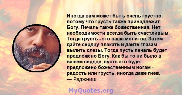 Иногда вам может быть очень грустно, потому что грусть также принадлежит Богу. Печаль также божественная. Нет необходимости всегда быть счастливым. Тогда грусть - это ваша молитва. Затем дайте сердцу плакать и дайте