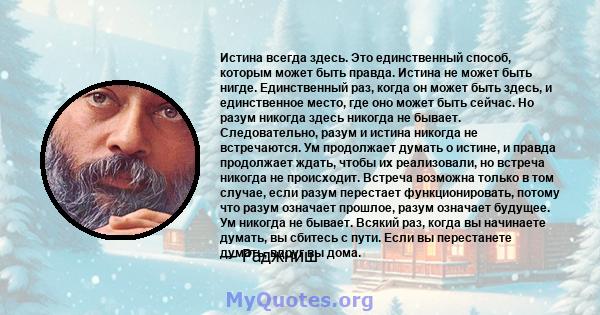 Истина всегда здесь. Это единственный способ, которым может быть правда. Истина не может быть нигде. Единственный раз, когда он может быть здесь, и единственное место, где оно может быть сейчас. Но разум никогда здесь