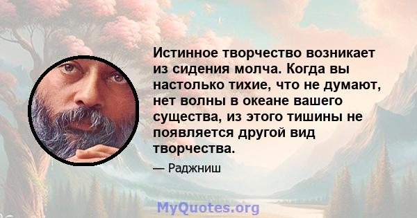 Истинное творчество возникает из сидения молча. Когда вы настолько тихие, что не думают, нет волны в океане вашего существа, из этого тишины не появляется другой вид творчества.